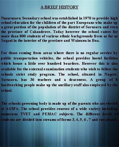 Text Box: A BRIEF HISTORYNasavusavu Secondary school was established in 1970 to provide high school education for the children of the part Europeans who make up a great portion of the population of the district of Savusavu and even the province of Cakaudrove. Today however the school caters for more than 800 students of various ethnic backgrounds from as far as Saqani in the interior of the province and Wainunu in Bua.For those coming from areas where there is no regular service by public transportation vehicles, the school provides hostel facilities which house a little over hundred boarders. However this is also available for the external examination students who wish to follow the schools strict study program. The school, situated in Naqere, Savusavu, has 36 teachers and a deaconess. A group of 8 hardworking people make up the ancillary staff also employed by the school.The schools governing body is made up of the parents who are elected at AGMs. The school provides courses of a wide variety including numerous TVET and PEMAC subjects. The different levels of students are divided into streams of forms 3, 4, 5, 6 , 7 and vocational.